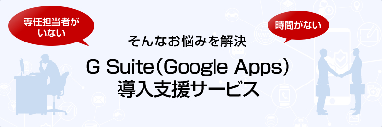 専任担当者がいない、時間がない そんなお悩みを解決 G Suite(Google Apps) 導入支援サービス